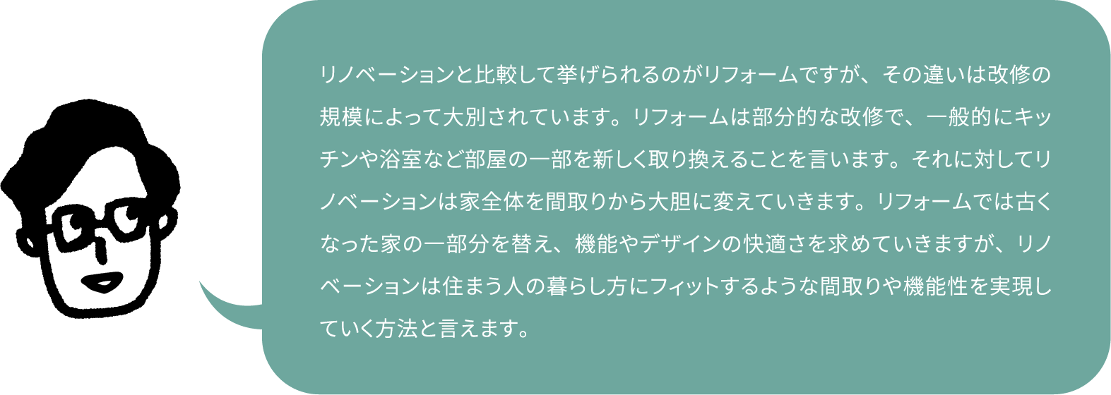 リノベーションと比較して挙げられるのがリフォームですが、その違いは改修の規模によって大別されています。リフォームは部分的な改修で、一般的にキッチンや浴室など部屋の一部を新しく取り換えることを言います。それに対してリノベーションは家全体を間取りから大胆に変えていきます。リフォームでは古くなった家の一部分を替え、機能やデザインの快適さを求めていきますが、リノベーションは住まう人の暮らし方にフィットするような間取りや機能性を実現していく方法と言えます。