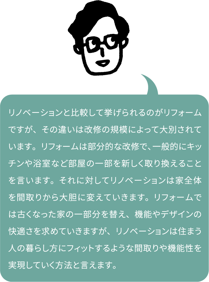 リノベーションと比較して挙げられるのがリフォームですが、その違いは改修の規模によって大別されています。リフォームは部分的な改修で、一般的にキッチンや浴室など部屋の一部を新しく取り換えることを言います。それに対してリノベーションは家全体を間取りから大胆に変えていきます。リフォームでは古くなった家の一部分を替え、機能やデザインの快適さを求めていきますが、リノベーションは住まう人の暮らし方にフィットするような間取りや機能性を実現していく方法と言えます。