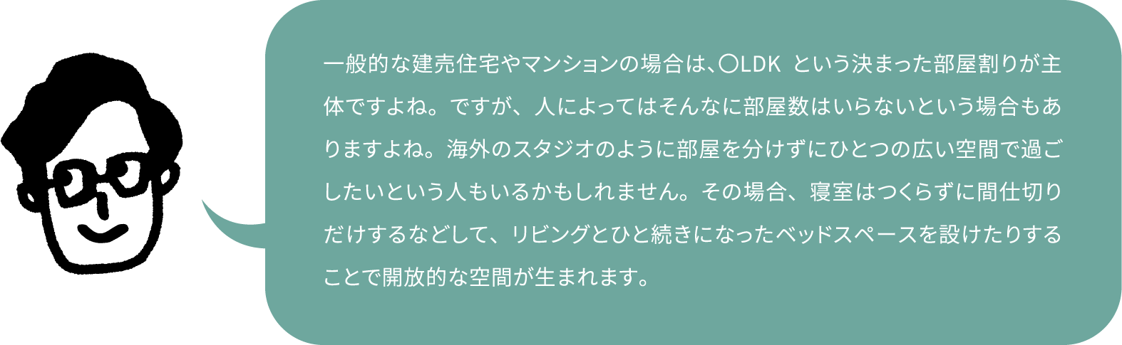 一般的な建売住宅やマンションの場合は、〇LDKという決まった部屋割りが主体ですよね。ですが、人によってはそんなに部屋数はいらないという場合もありますよね。海外のスタジオのように部屋を分けずにひとつの広い空間で過ごしたいという人もいるかもしれません。その場合、寝室はつくらずに間仕切りだけするなどして、リビングとひと続きになったベッドスペースを設けたりすることで開放的な空間が生まれます。