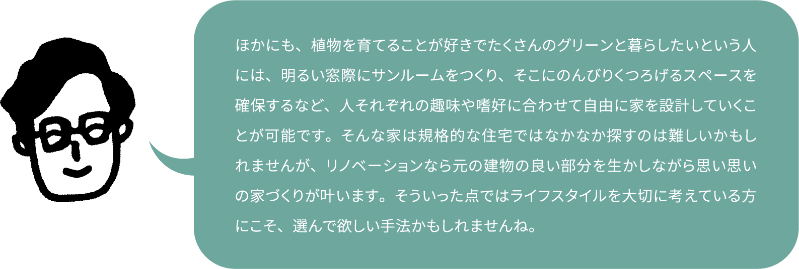 ほかにも、植物を育てることが好きでたくさんのグリーンと暮らしたいという人には、明るい窓際にサンルームをつくり、そこにのんびりくつろげるスペースを確保するなど、人それぞれの趣味や嗜好に合わせて自由に家を設計していくことが可能です。そんな家は規格的な住宅ではなかなか探すのは難しいかもしれませんが、リノベーションなら元の建物の良い部分を生かしながら思い思いの家づくりが叶います。そういった点ではライフスタイルを大切に考えている方にこそ、選んで欲しい手法かもしれませんね。