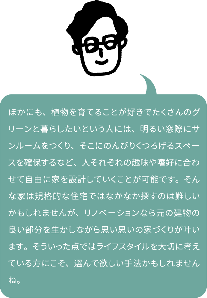 ほかにも、植物を育てることが好きでたくさんのグリーンと暮らしたいという人には、明るい窓際にサンルームをつくり、そこにのんびりくつろげるスペースを確保するなど、人それぞれの趣味や嗜好に合わせて自由に家を設計していくことが可能です。そんな家は規格的な住宅ではなかなか探すのは難しいかもしれませんが、リノベーションなら元の建物の良い部分を生かしながら思い思いの家づくりが叶います。そういった点ではライフスタイルを大切に考えている方にこそ、選んで欲しい手法かもしれませんね。