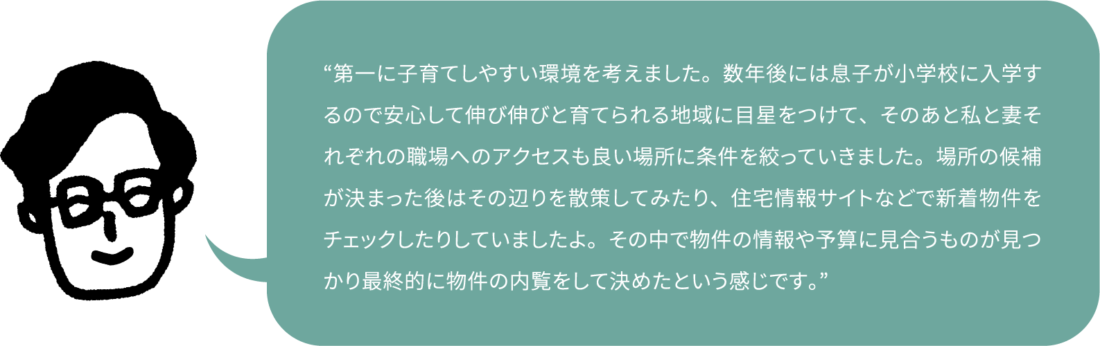 “第一に子育てしやすい環境を考えました。数年後には息子が小学校に入学するので安心して伸び伸びと育てられる地域に目星をつけて、そのあと私と妻それぞれの職場へのアクセスも良い場所に条件を絞っていきました。場所の候補が決まった後はその辺りを散策してみたり、住宅情報サイトなどで新着物件をチェックしたりしていましたよ。その中で物件の情報や予算に見合うものが見つかり最終的に物件の内覧をして決めたという感じです。”
