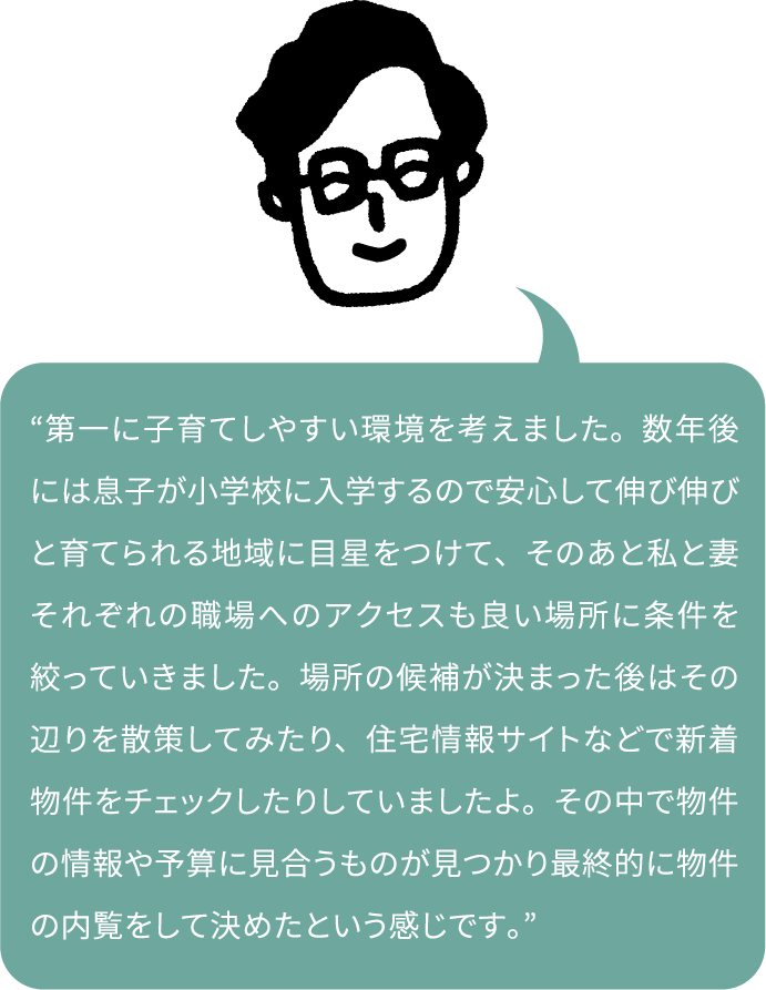 “第一に子育てしやすい環境を考えました。数年後には息子が小学校に入学するので安心して伸び伸びと育てられる地域に目星をつけて、そのあと私と妻それぞれの職場へのアクセスも良い場所に条件を絞っていきました。場所の候補が決まった後はその辺りを散策してみたり、住宅情報サイトなどで新着物件をチェックしたりしていましたよ。その中で物件の情報や予算に見合うものが見つかり最終的に物件の内覧をして決めたという感じです。”
