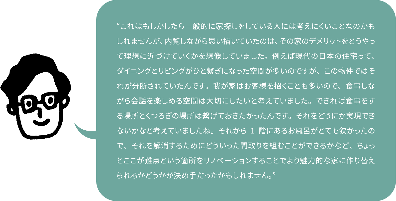 “これはもしかしたら一般的に家探しをしている人には考えにくいことなのかもしれませんが、内覧しながら思い描いていたのは、その家のデメリットをどうやって理想に近づけていくかを想像していました。例えば現代の日本の住宅って、ダイニングとリビングがひと繋ぎになった空間が多いのですが、この物件ではそれが分断されていたんです。我が家はお客様を招くことも多いので、食事しながら会話を楽しめる空間は大切にしたいと考えていました。できれば食事をする場所とくつろぎの場所は繋げておきたかったんです。それをどうにか実現できないかなと考えていましたね。それから1階にあるお風呂がとても狭かったので、それを解消するためにどういった間取りを組むことができるかなど、ちょっとここが難点という箇所をリノベーションすることでより魅力的な家に作り替えられるかどうかが決め手だったかもしれません。”
