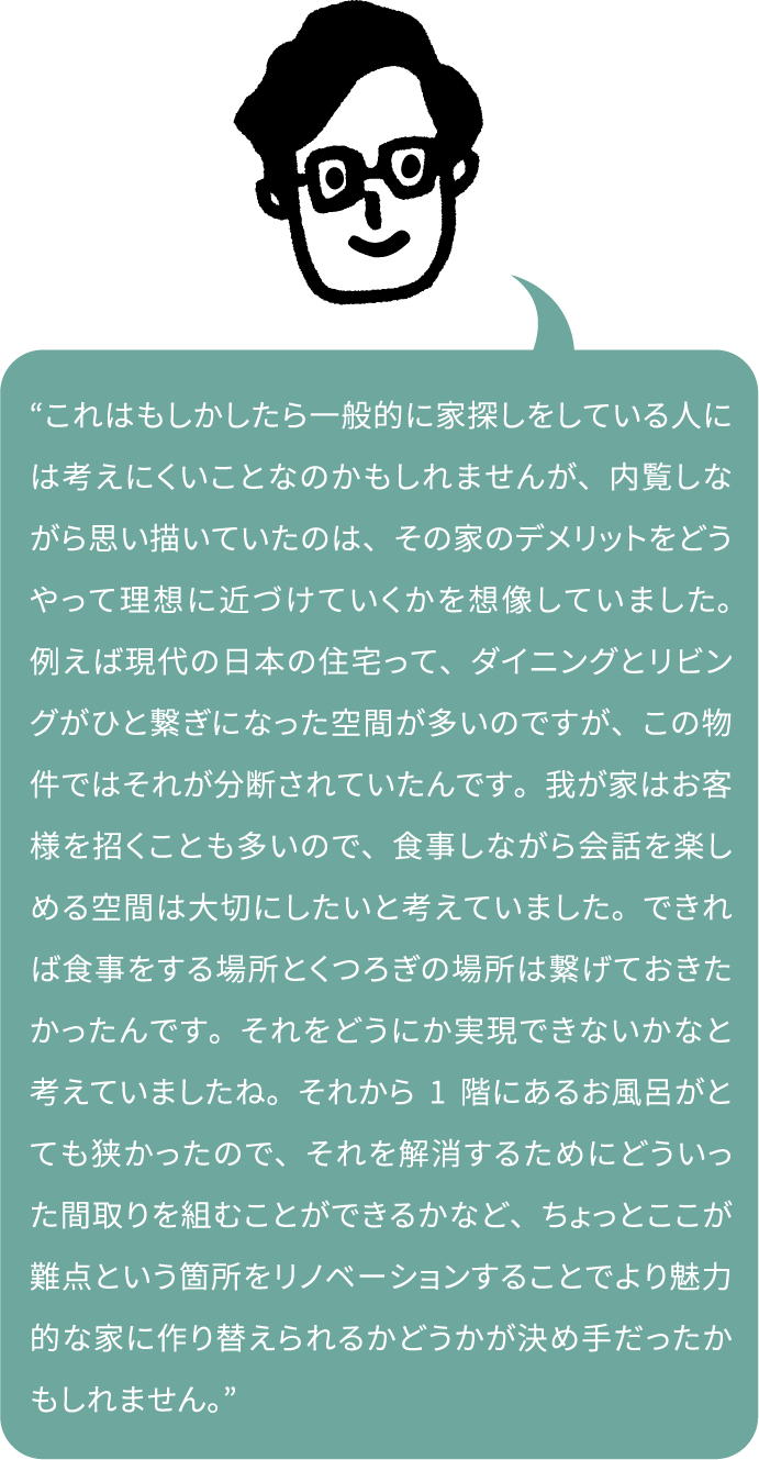 “これはもしかしたら一般的に家探しをしている人には考えにくいことなのかもしれませんが、内覧しながら思い描いていたのは、その家のデメリットをどうやって理想に近づけていくかを想像していました。例えば現代の日本の住宅って、ダイニングとリビングがひと繋ぎになった空間が多いのですが、この物件ではそれが分断されていたんです。我が家はお客様を招くことも多いので、食事しながら会話を楽しめる空間は大切にしたいと考えていました。できれば食事をする場所とくつろぎの場所は繋げておきたかったんです。それをどうにか実現できないかなと考えていましたね。それから1階にあるお風呂がとても狭かったので、それを解消するためにどういった間取りを組むことができるかなど、ちょっとここが難点という箇所をリノベーションすることでより魅力的な家に作り替えられるかどうかが決め手だったかもしれません。”
