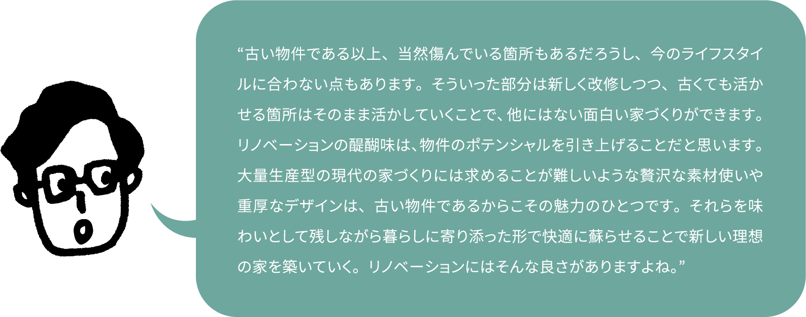 “古い物件である以上、当然傷んでいる箇所もあるだろうし、今のライフスタイルに合わない点もあります。そういった部分は新しく改修しつつ、古くても活かせる箇所はそのまま活かしていくことで、他にはない面白い家づくりができます。リノベーションの醍醐味は、物件のポテンシャルを引き上げることだと思います。大量生産型の現代の家づくりには求めることが難しいような贅沢な素材使いや重厚なデザインは、古い物件であるからこその魅力のひとつです。それらを味わいとして残しながら暮らしに寄り添った形で快適に蘇らせることで新しい理想の家を築いていく。リノベーションにはそんな良さがありますよね。”
