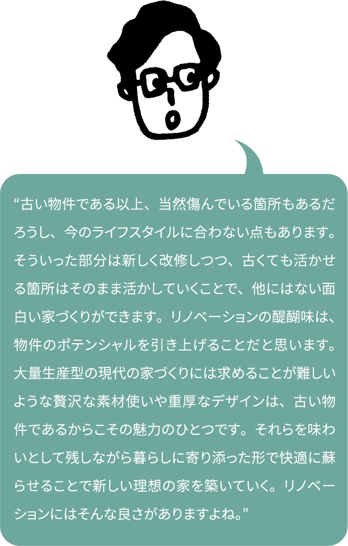 “古い物件である以上、当然傷んでいる箇所もあるだろうし、今のライフスタイルに合わない点もあります。そういった部分は新しく改修しつつ、古くても活かせる箇所はそのまま活かしていくことで、他にはない面白い家づくりができます。リノベーションの醍醐味は、物件のポテンシャルを引き上げることだと思います。大量生産型の現代の家づくりには求めることが難しいような贅沢な素材使いや重厚なデザインは、古い物件であるからこその魅力のひとつです。それらを味わいとして残しながら暮らしに寄り添った形で快適に蘇らせることで新しい理想の家を築いていく。リノベーションにはそんな良さがありますよね。”
